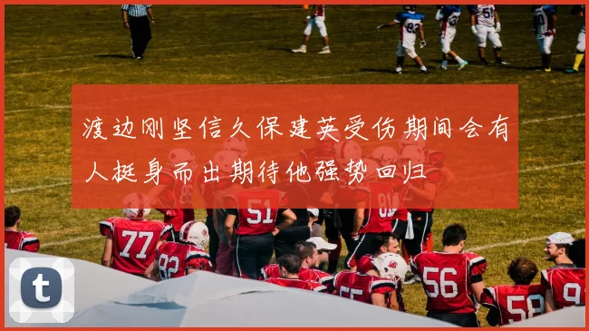 渡边刚坚信久保建英受伤期间会有人挺身而出期待他强势回归
