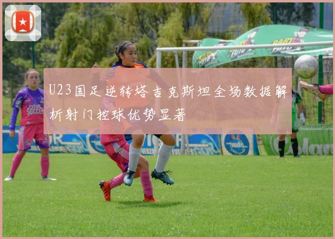 U23国足逆转塔吉克斯坦全场数据解析射门控球优势显著