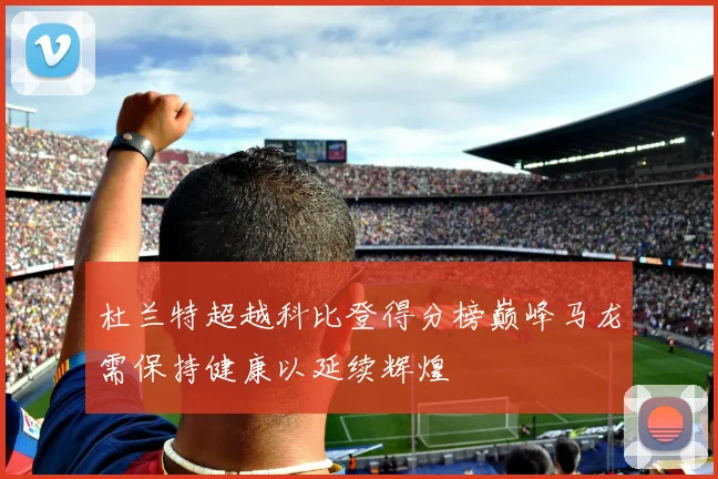 杜兰特超越科比登得分榜巅峰马龙需保持健康以延续辉煌