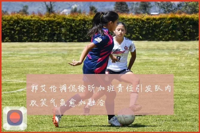 郭艾伦调侃徐昕加班责任引发队内欢笑气氛愈加融洽