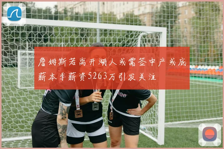 詹姆斯若离开湖人或需签中产或底薪本季薪资5263万引发关注