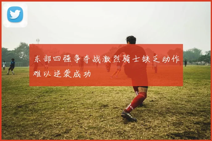 东部四强争夺战激烈骑士缺乏动作难以逆袭成功