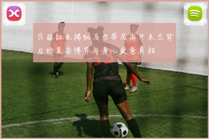 贝赫拉米揭秘马尔蒂尼离开米兰背后的复杂博弈与身心疲惫真相