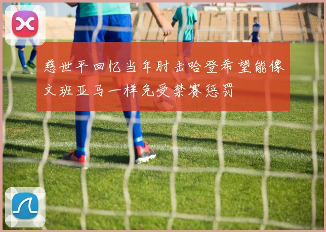 慈世平回忆当年肘击哈登希望能像文班亚马一样免受禁赛惩罚