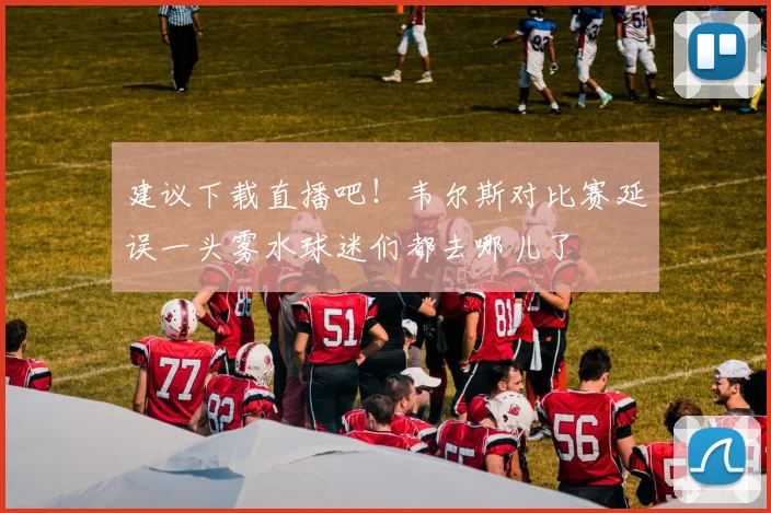 建议下载直播吧！韦尔斯对比赛延误一头雾水球迷们都去哪儿了