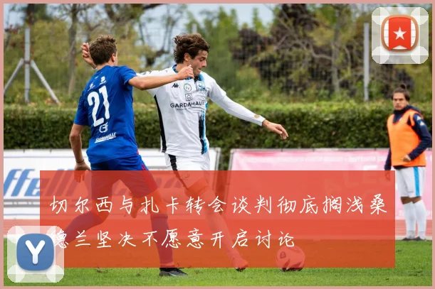 切尔西与扎卡转会谈判彻底搁浅桑德兰坚决不愿意开启讨论