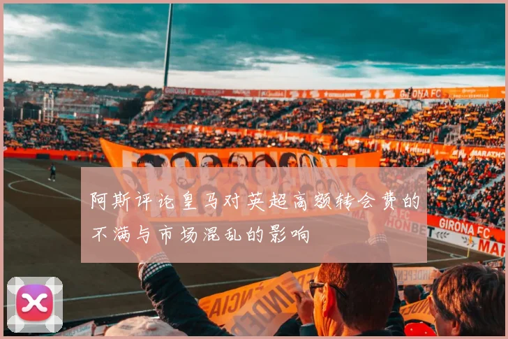 阿斯评论皇马对英超高额转会费的不满与市场混乱的影响