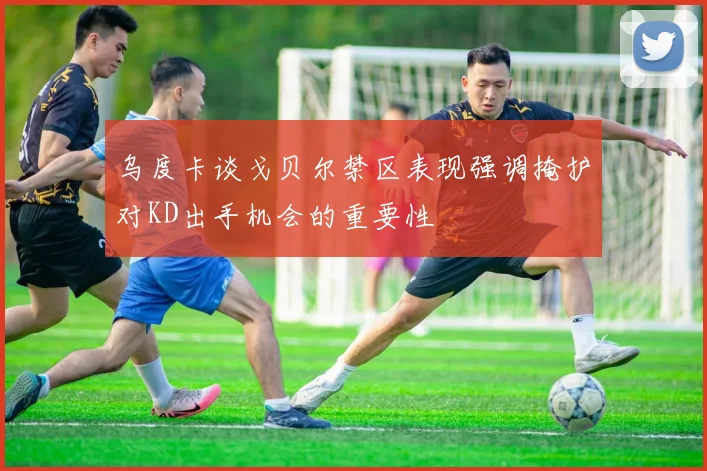 乌度卡谈戈贝尔禁区表现强调掩护对KD出手机会的重要性