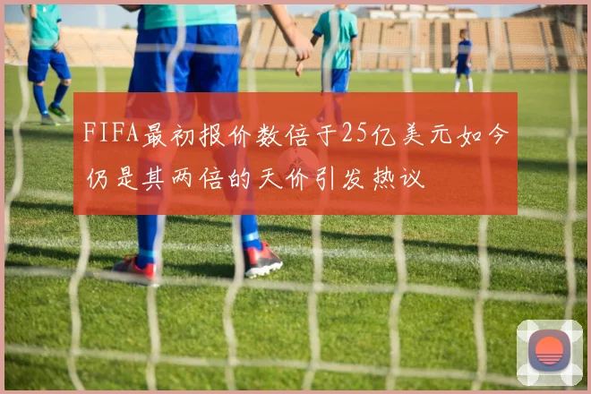 FIFA最初报价数倍于25亿美元如今仍是其两倍的天价引发热议