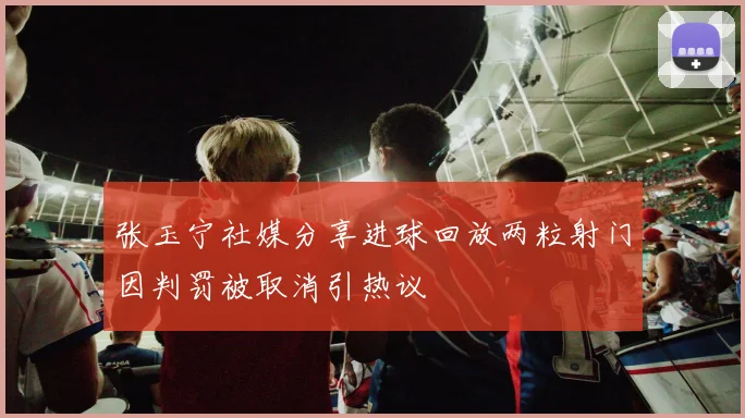 张玉宁社媒分享进球回放两粒射门因判罚被取消引热议