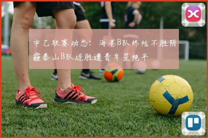 中乙联赛动态：海港B队终结不胜阴霾泰山B队连胜遭青年星绝平
