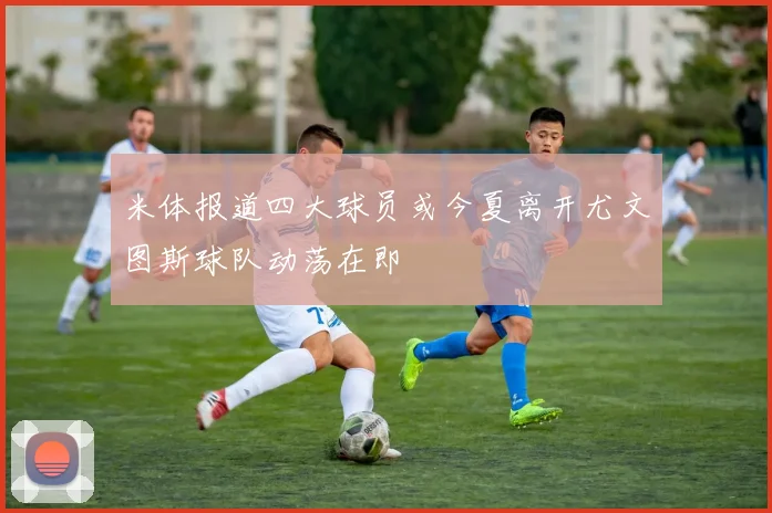 米体报道四大球员或今夏离开尤文图斯球队动荡在即