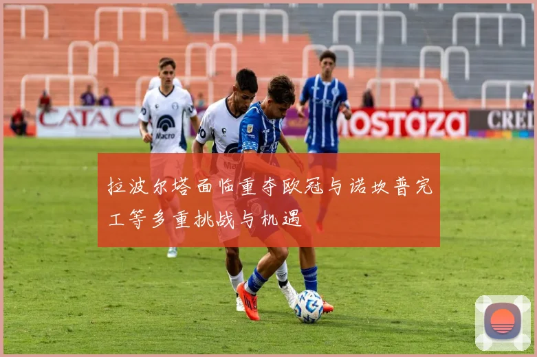 拉波尔塔面临重夺欧冠与诺坎普完工等多重挑战与机遇