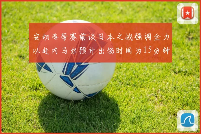 安切洛蒂赛前谈日本之战强调全力以赴内马尔预计出场时间为15分钟