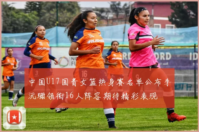 中国U17国青女篮热身赛名单公布李沅珊领衔16人阵容期待精彩表现