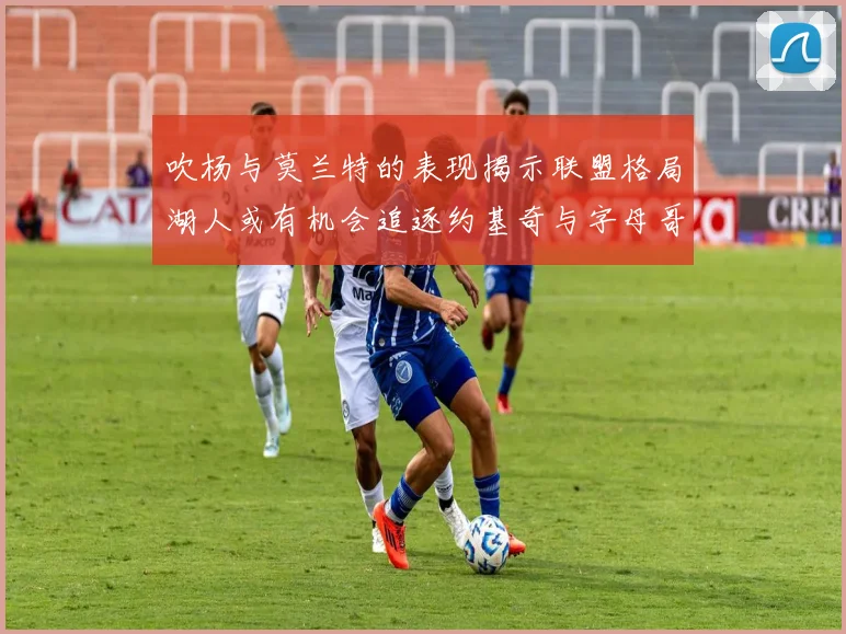 吹杨与莫兰特的表现揭示联盟格局湖人或有机会追逐约基奇与字母哥