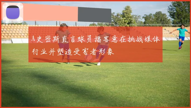 A史密斯直言球员播客意在挑战媒体行业并塑造受害者形象