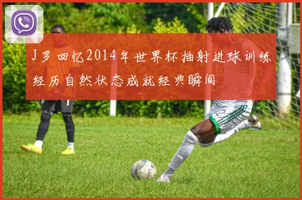 J罗回忆2014年世界杯抽射进球训练经历自然状态成就经典瞬间