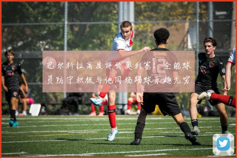 巴尔科拉高度评价奥利塞：全能球员防守积极与他同场踢球乐趣无穷