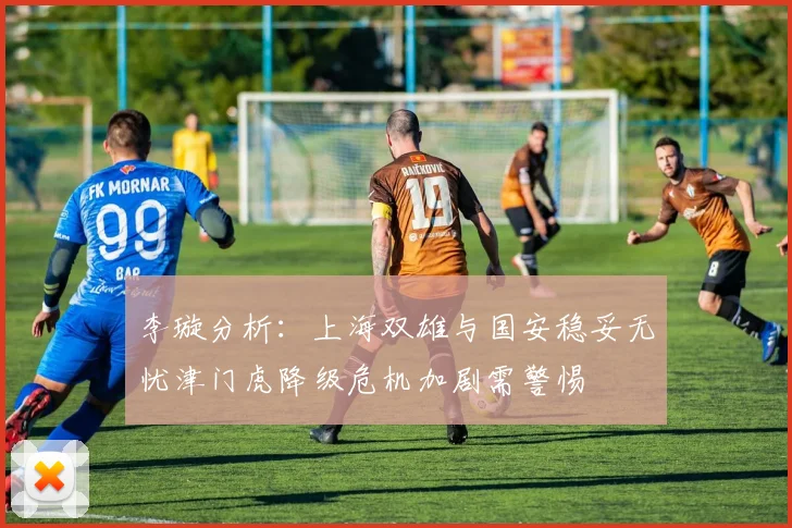 李璇分析：上海双雄与国安稳妥无忧津门虎降级危机加剧需警惕