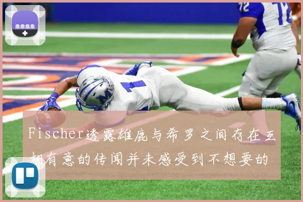 Fischer透露雄鹿与希罗之间存在互相有意的传闻并未感受到不想要的迹象