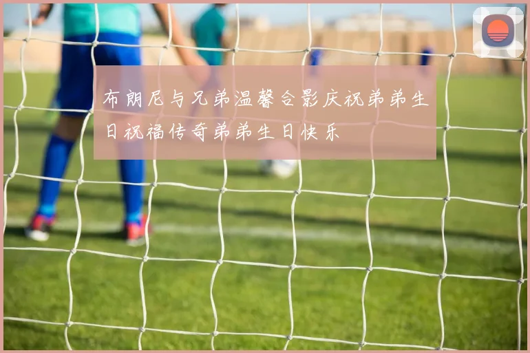 布朗尼与兄弟温馨合影庆祝弟弟生日祝福传奇弟弟生日快乐