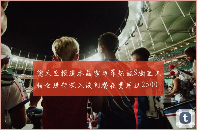 德天空报道水晶宫与昂热就S谢里夫转会进行深入谈判潜在费用达2500万欧元