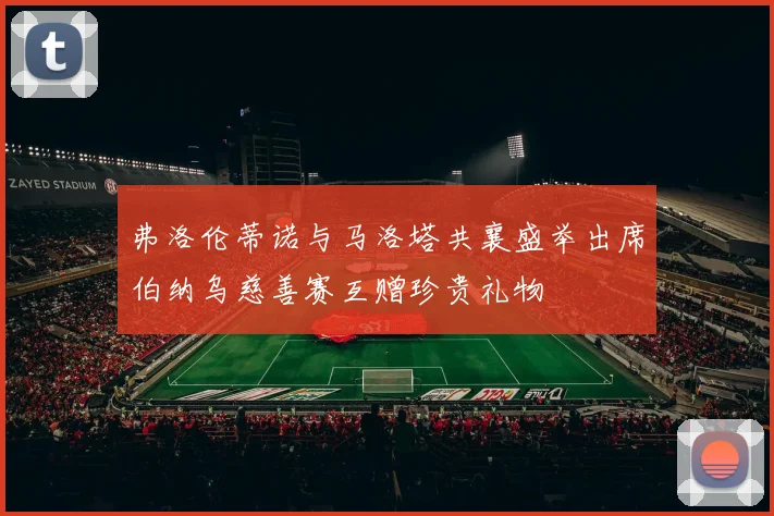弗洛伦蒂诺与马洛塔共襄盛举出席伯纳乌慈善赛互赠珍贵礼物