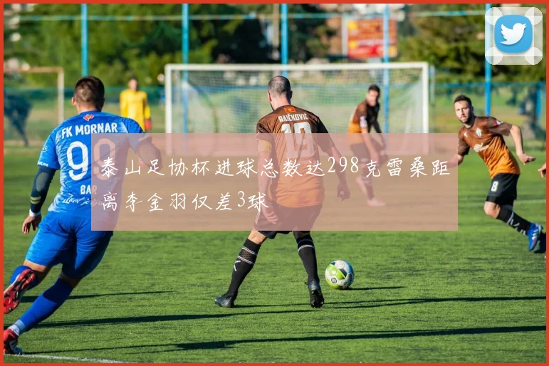泰山足协杯进球总数达298克雷桑距离李金羽仅差3球