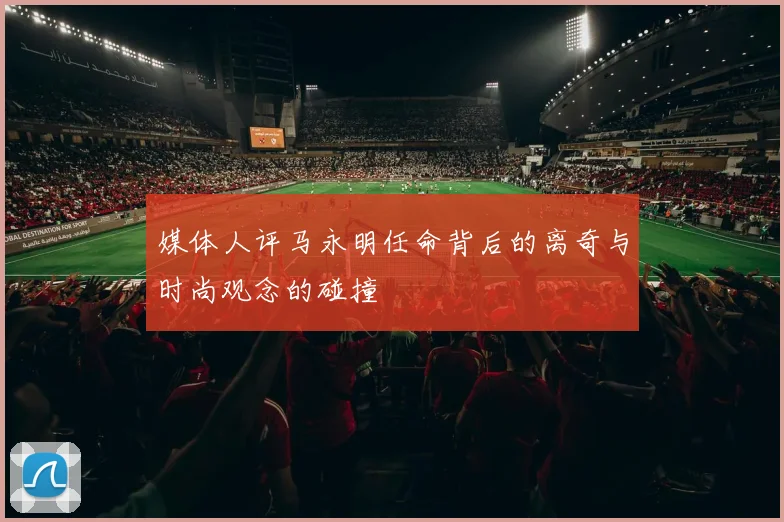 媒体人评马永明任命背后的离奇与时尚观念的碰撞